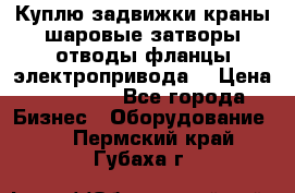 Куплю задвижки краны шаровые затворы отводы фланцы электропривода  › Цена ­ 90 000 - Все города Бизнес » Оборудование   . Пермский край,Губаха г.